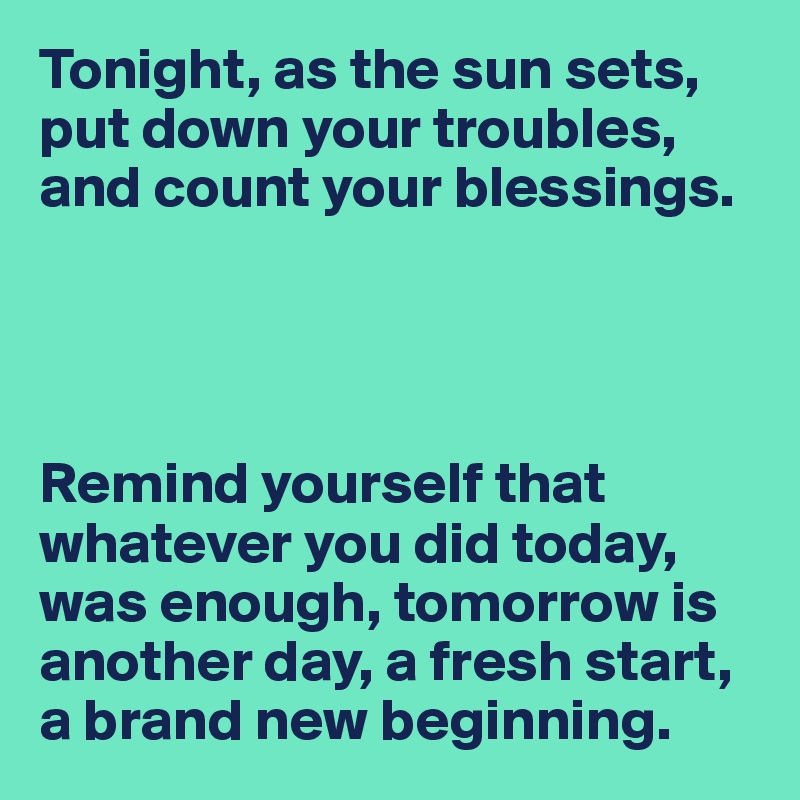Tonight, as the sun sets, put down your troubles, and count your blessings.




Remind yourself that
whatever you did today, was enough, tomorrow is another day, a fresh start, a brand new beginning.