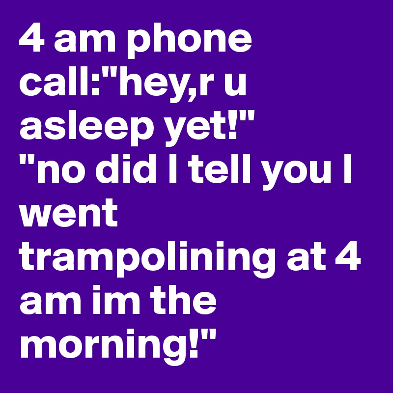 4 am phone call:"hey,r u asleep yet!"
"no did I tell you I went trampolining at 4 am im the morning!"