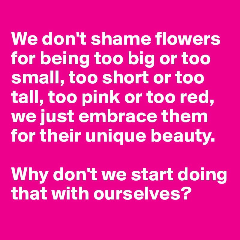 
We don't shame flowers for being too big or too small, too short or too tall, too pink or too red, we just embrace them for their unique beauty.

Why don't we start doing that with ourselves?