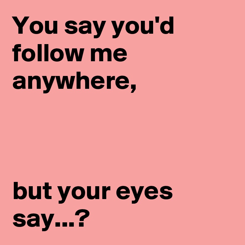 You say you'd follow me anywhere, 



but your eyes say...?