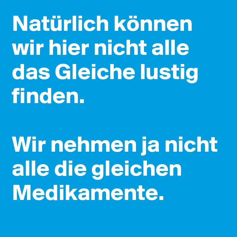 Natürlich können wir hier nicht alle das Gleiche lustig finden.

Wir nehmen ja nicht alle die gleichen Medikamente.