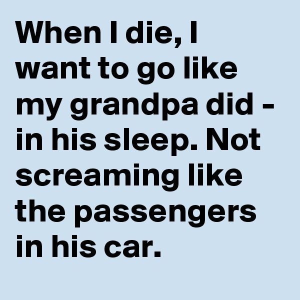 When I die, I want to go like my grandpa did - in his sleep. Not screaming like the passengers in his car.
