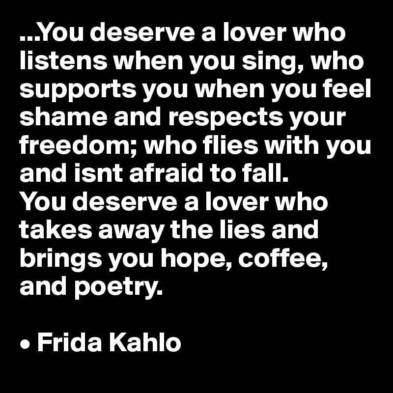 ...You deserve a lover who listens when you sing, who supports you when you feel shame and respects your freedom; who flies with you and isnt afraid to fall.
You deserve a lover who takes away the lies and brings you hope, coffee, and poetry.

• Frida Kahlo