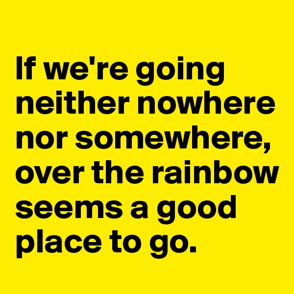 
If we're going neither nowhere nor somewhere, over the rainbow seems a good place to go.