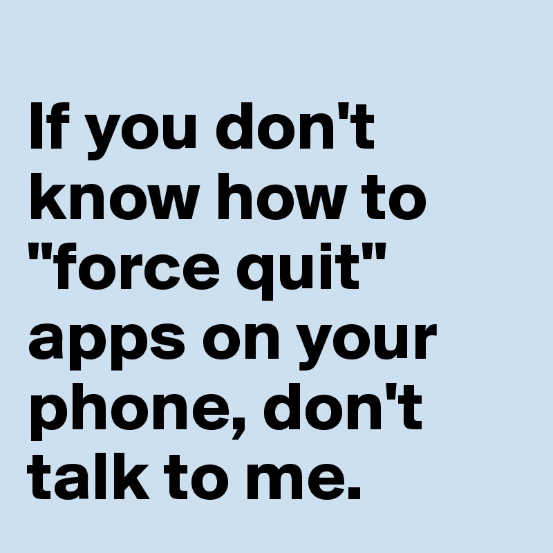 
If you don't know how to "force quit" apps on your phone, don't talk to me.