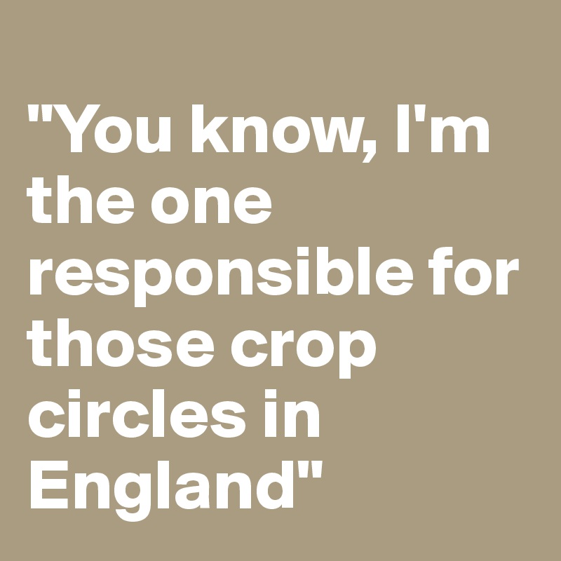 
"You know, I'm the one responsible for those crop circles in England"