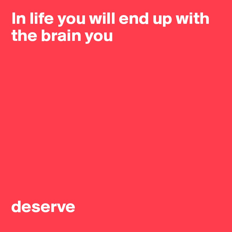 In life you will end up with 
the brain you 









deserve   