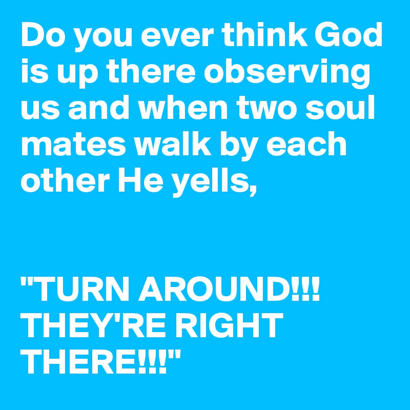Do you ever think God is up there observing us and when two soul mates walk by each other He yells,


"TURN AROUND!!! THEY'RE RIGHT THERE!!!" 