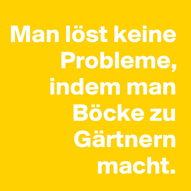 Man löst keine Probleme, indem man Böcke zu Gärtnern macht.