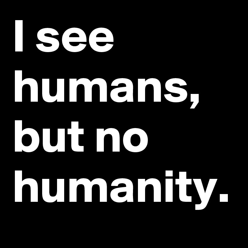 I see humans, but no humanity. 