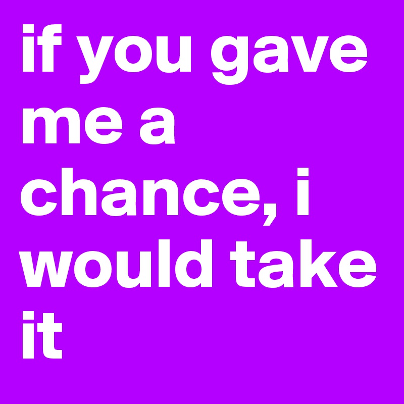 if you gave me a chance, i would take it