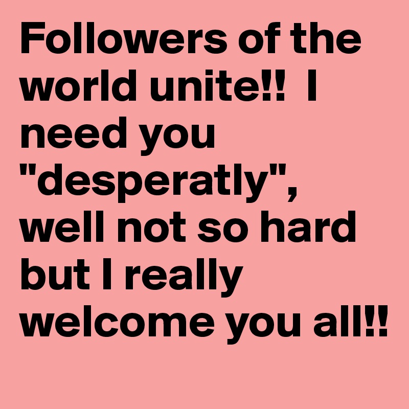 Followers of the world unite!!  I need you "desperatly", well not so hard but I really welcome you all!!