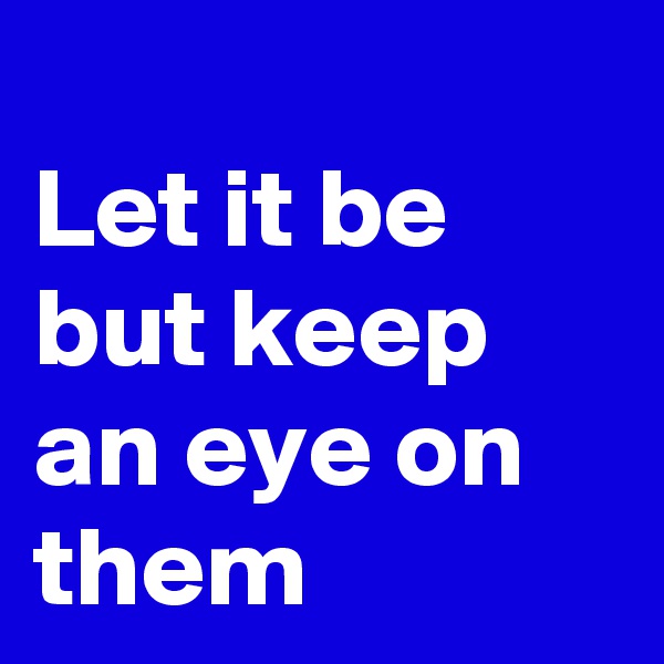 
Let it be
but keep an eye on them