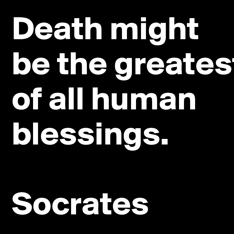 Death might be the greatest of all human blessings.

Socrates