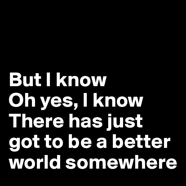 


But I know
Oh yes, I know
There has just got to be a better world somewhere