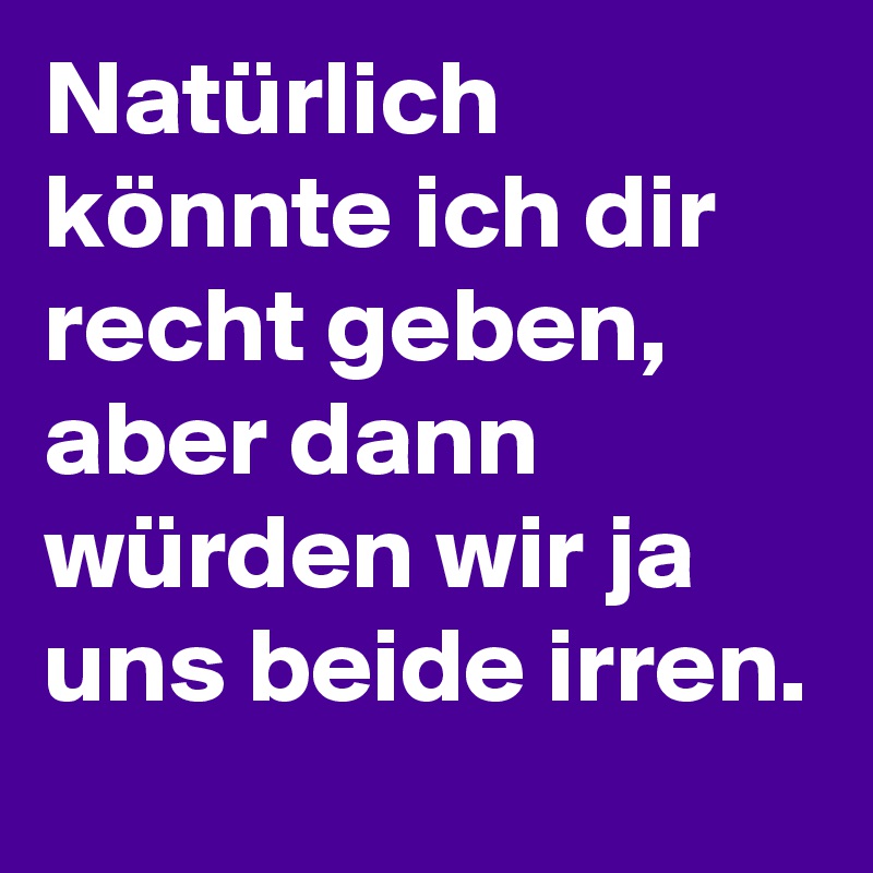 Natürlich könnte ich dir recht geben, aber dann würden wir ja uns beide irren.