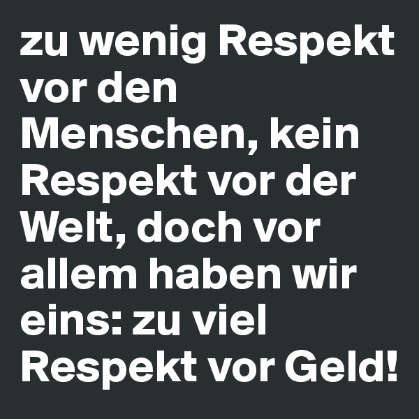 zu wenig Respekt vor den Menschen, kein Respekt vor der Welt, doch vor allem haben wir eins: zu viel Respekt vor Geld!
