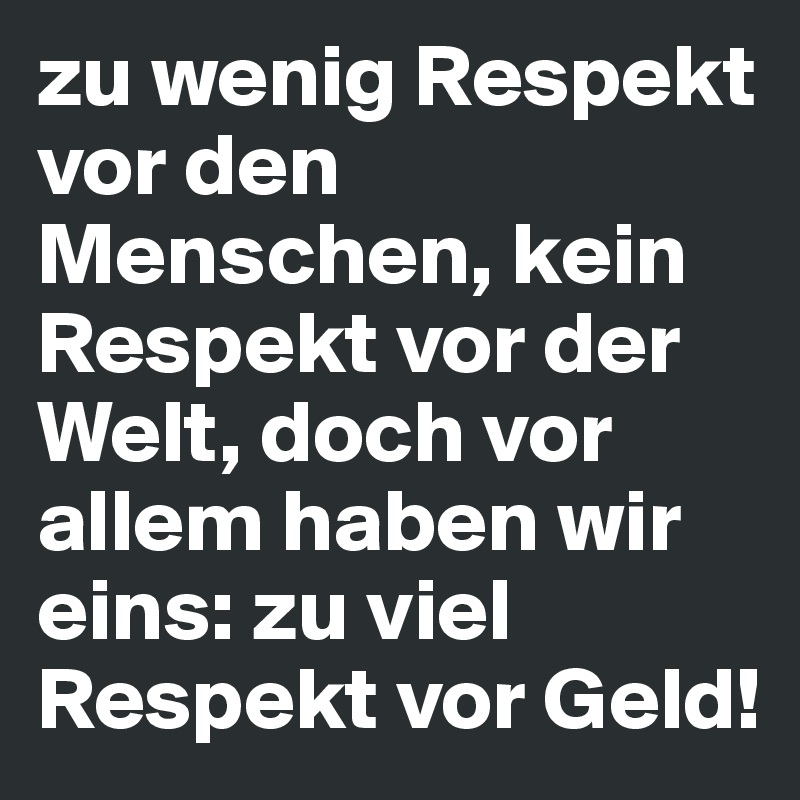 zu wenig Respekt vor den Menschen, kein Respekt vor der Welt, doch vor allem haben wir eins: zu viel Respekt vor Geld!