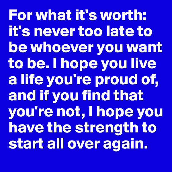 For what it's worth: it's never too late to be whoever you want to be. I hope you live a life you're proud of, and if you find that you're not, I hope you have the strength to start all over again.