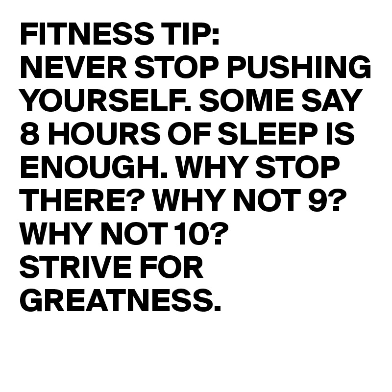 FITNESS TIP:
NEVER STOP PUSHING YOURSELF. SOME SAY 8 HOURS OF SLEEP IS ENOUGH. WHY STOP THERE? WHY NOT 9? WHY NOT 10?
STRIVE FOR GREATNESS.
