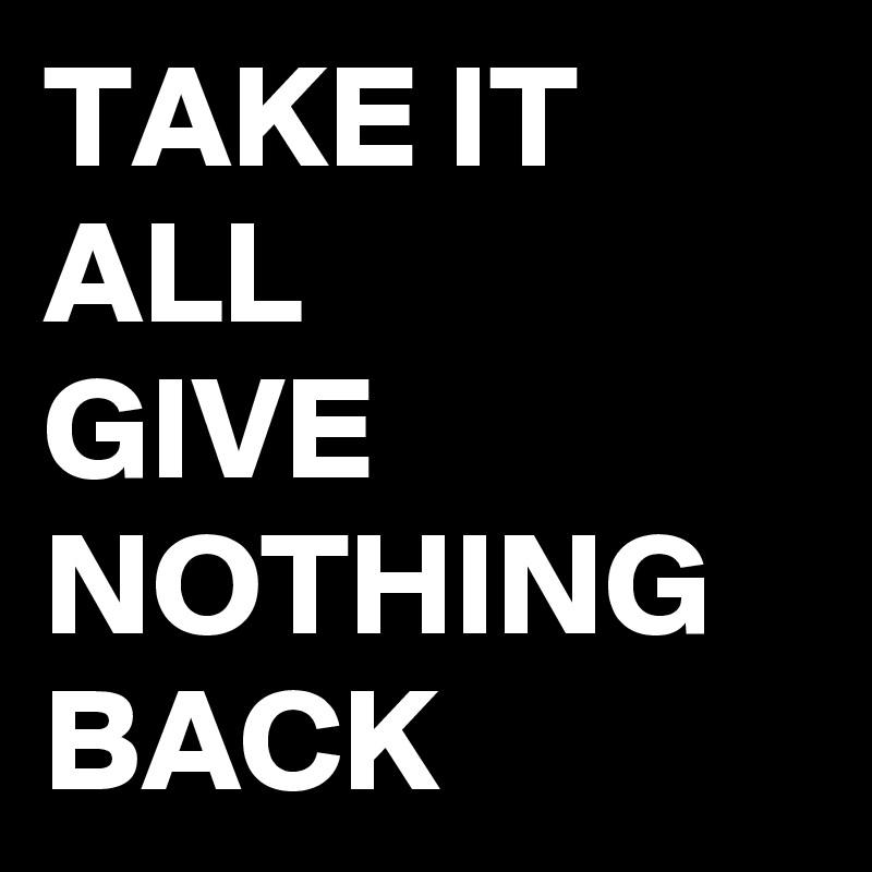 TAKE IT ALL
GIVE NOTHING BACK