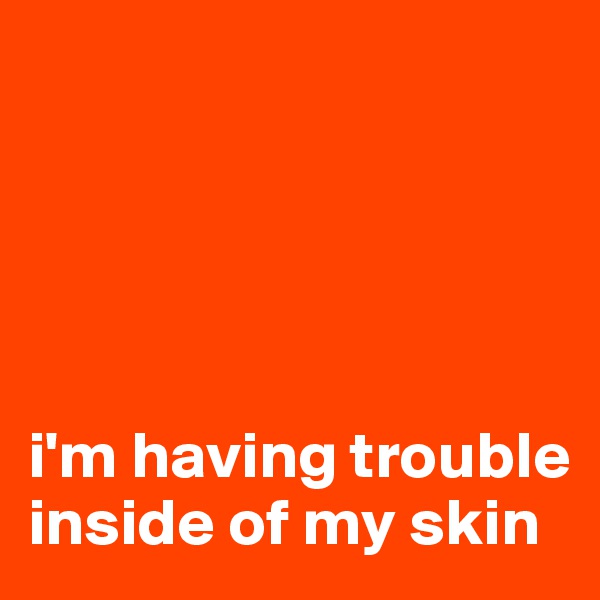 





i'm having trouble inside of my skin