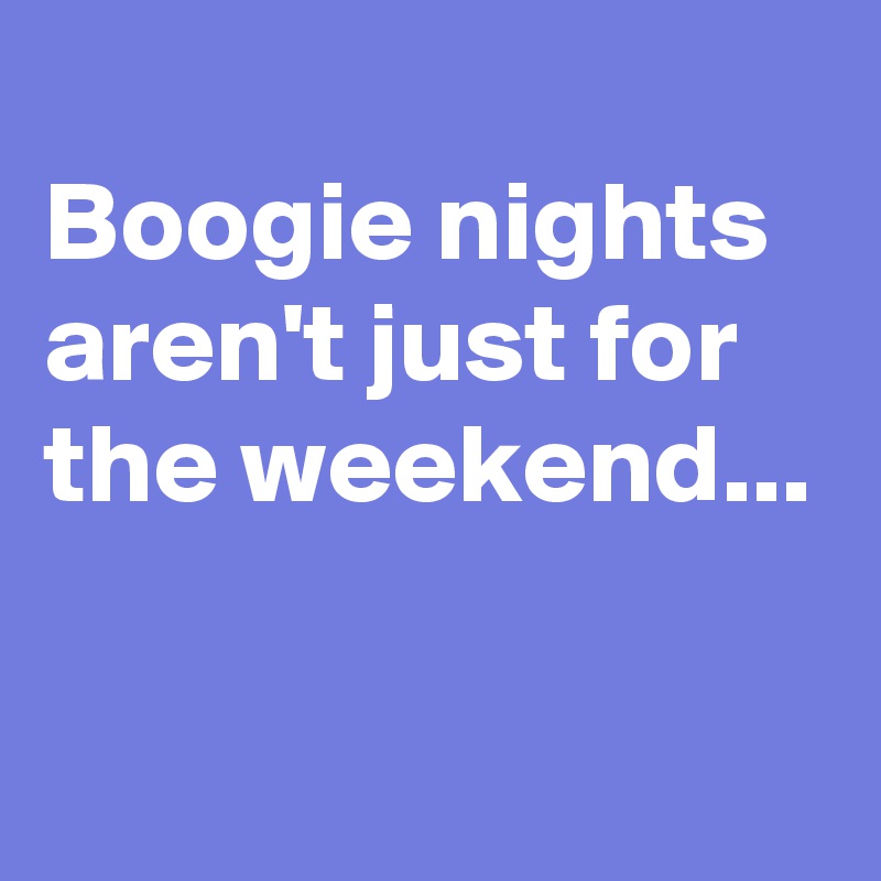 
Boogie nights aren't just for the weekend...

