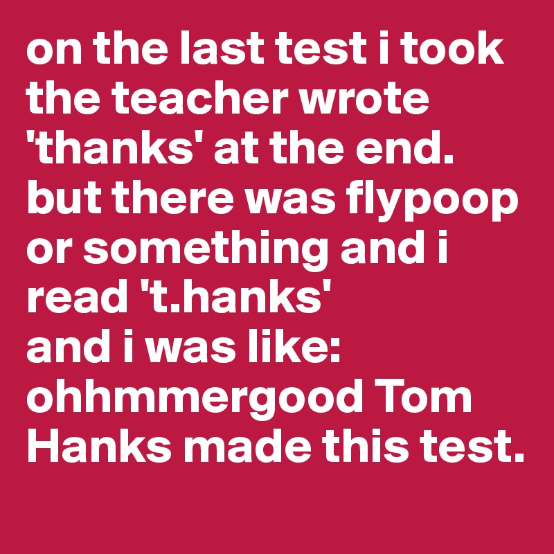 on the last test i took the teacher wrote 'thanks' at the end. but there was flypoop or something and i read 't.hanks'
and i was like:
ohhmmergood Tom Hanks made this test.