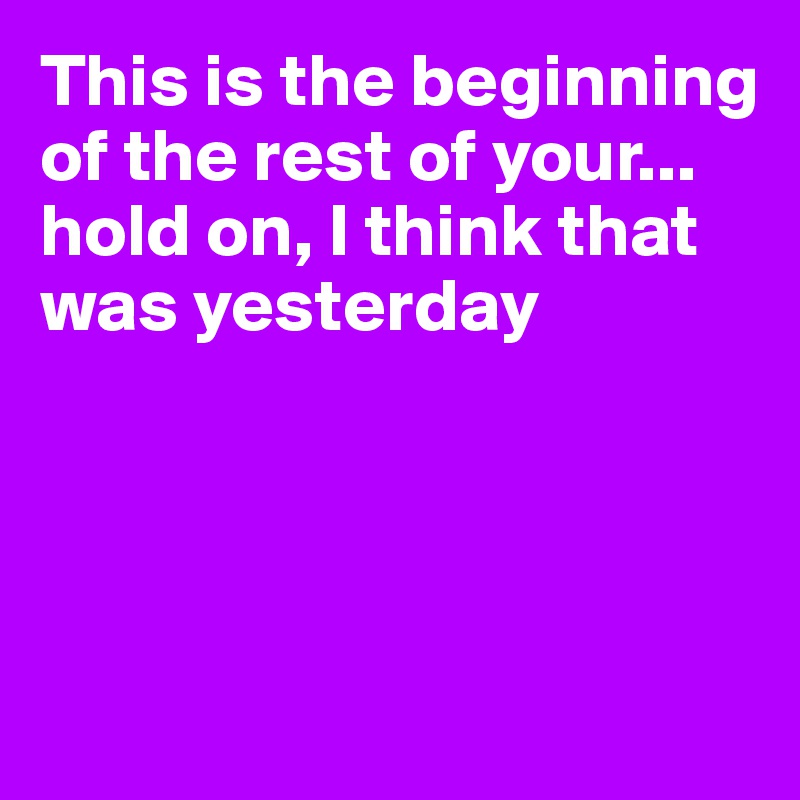 This is the beginning of the rest of your... hold on, I think that was yesterday





