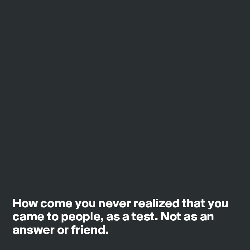 













How come you never realized that you came to people, as a test. Not as an answer or friend.
