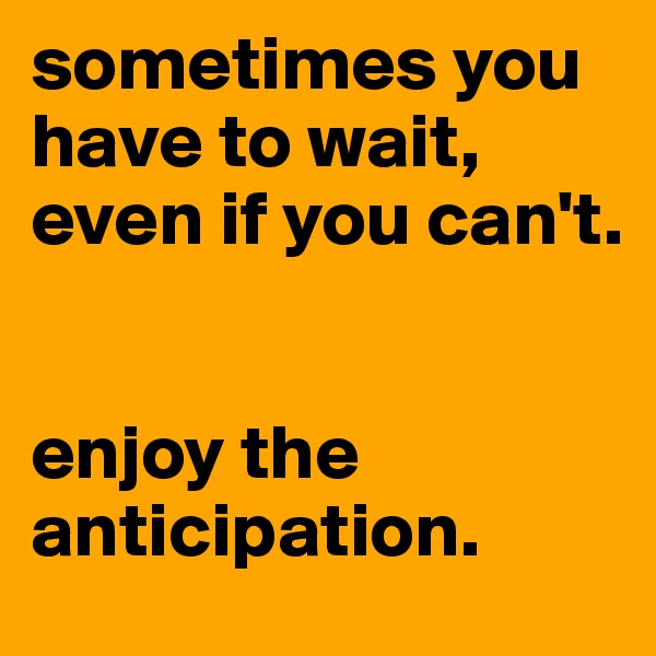 sometimes you have to wait, even if you can't.


enjoy the anticipation.