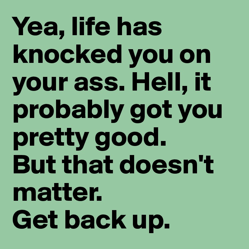 Yea, life has knocked you on your ass. Hell, it probably got you pretty good.
But that doesn't matter.
Get back up. 