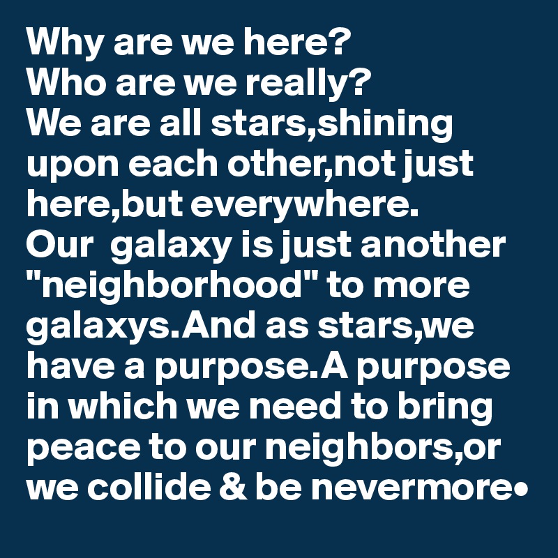 Why are we here? 
Who are we really?
We are all stars,shining
upon each other,not just 
here,but everywhere.
Our  galaxy is just another
"neighborhood" to more
galaxys.And as stars,we 
have a purpose.A purpose in which we need to bring peace to our neighbors,or we collide & be nevermore•