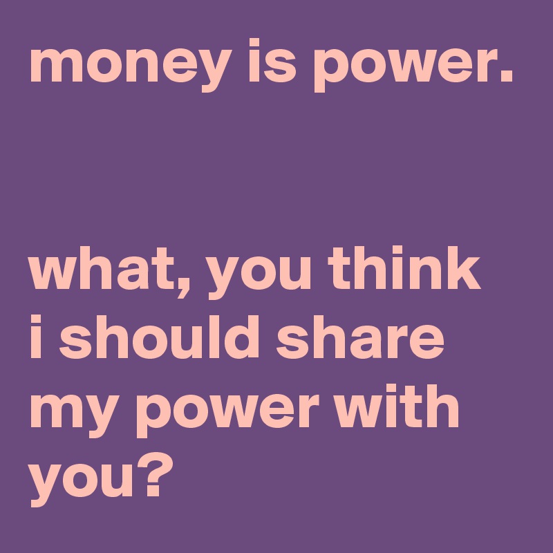 money is power.


what, you think i should share my power with you?