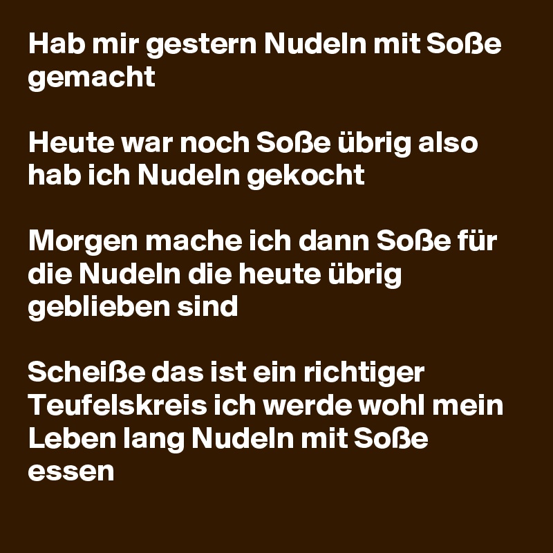 Hab mir gestern Nudeln mit Soße gemacht 

Heute war noch Soße übrig also hab ich Nudeln gekocht 

Morgen mache ich dann Soße für die Nudeln die heute übrig geblieben sind

Scheiße das ist ein richtiger Teufelskreis ich werde wohl mein Leben lang Nudeln mit Soße essen