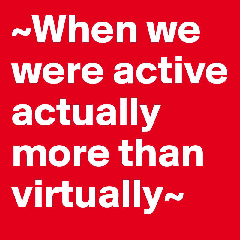 ~When we were active actually more than virtually~