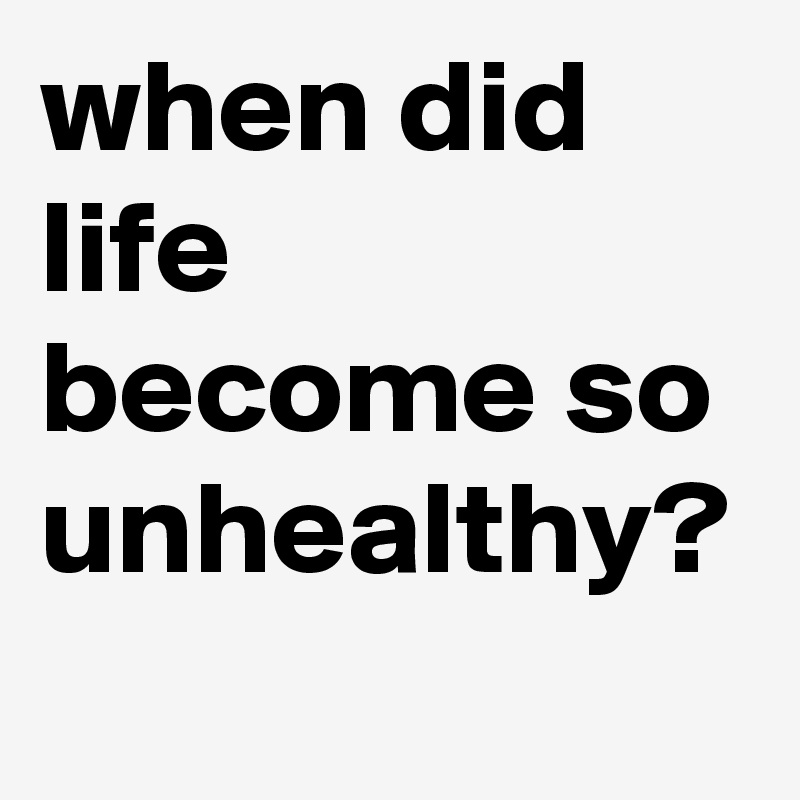 when did life become so unhealthy?