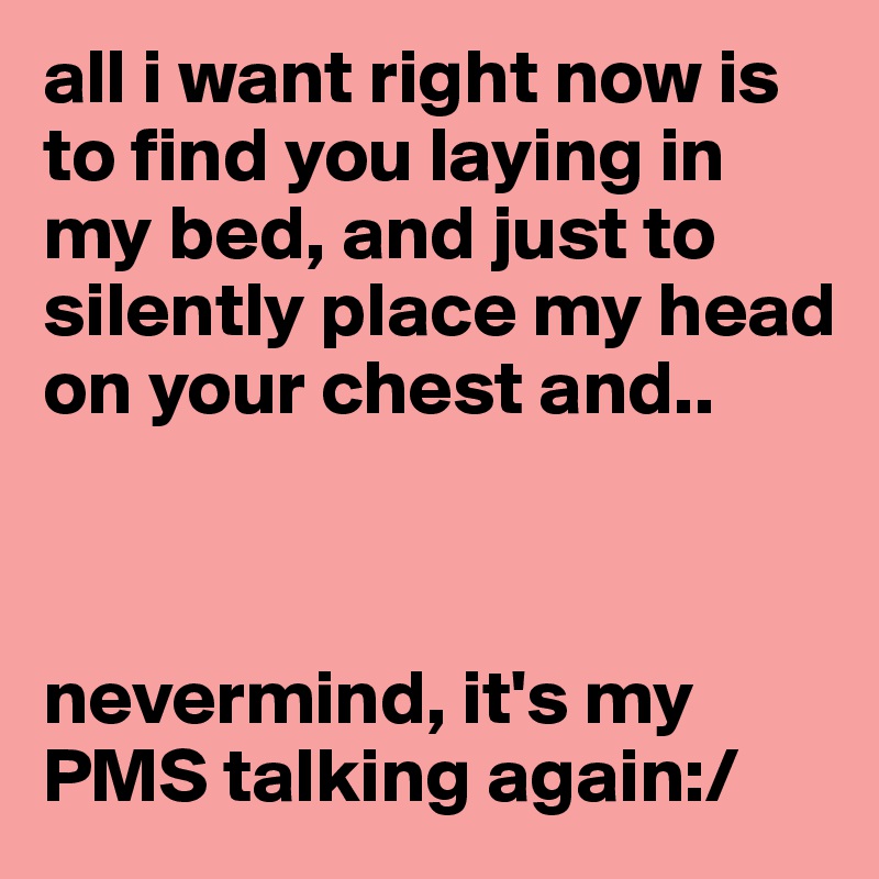 all i want right now is to find you laying in my bed, and just to silently place my head on your chest and..



nevermind, it's my PMS talking again:/