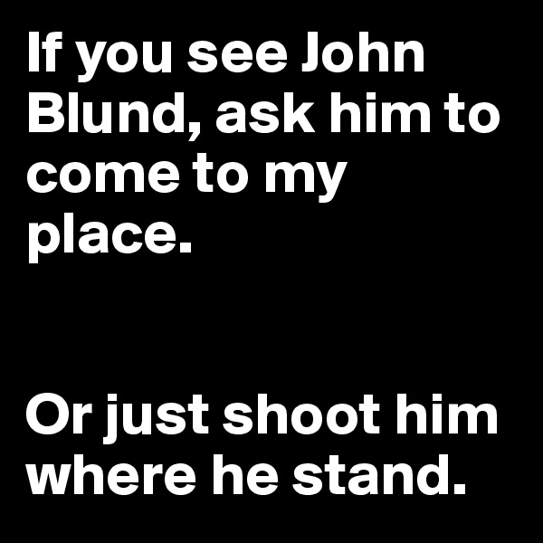 If you see John Blund, ask him to come to my place. 


Or just shoot him where he stand. 
