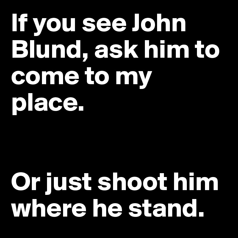 If you see John Blund, ask him to come to my place. 


Or just shoot him where he stand. 