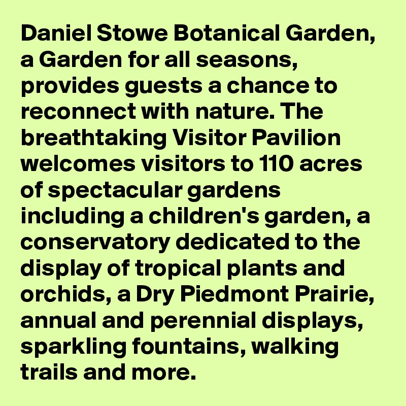 Daniel Stowe Botanical Garden, a Garden for all seasons, provides guests a chance to reconnect with nature. The breathtaking Visitor Pavilion welcomes visitors to 110 acres of spectacular gardens including a children's garden, a conservatory dedicated to the display of tropical plants and orchids, a Dry Piedmont Prairie, annual and perennial displays, sparkling fountains, walking trails and more.