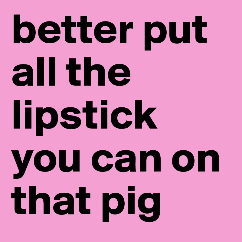 better put all the lipstick you can on that pig