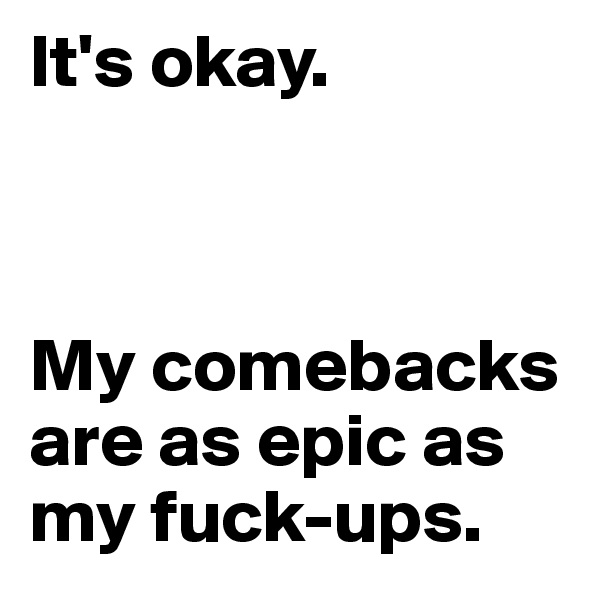 It's okay. 



My comebacks are as epic as my fuck-ups.