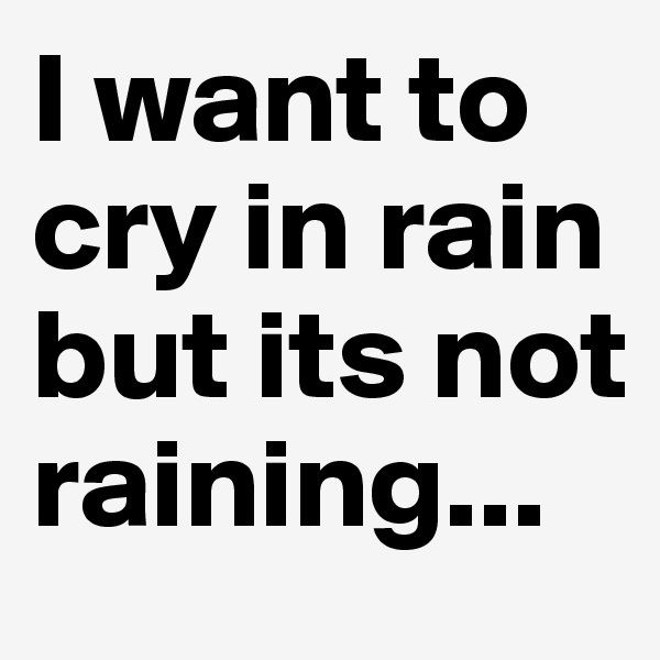 I want to cry in rain but its not raining...