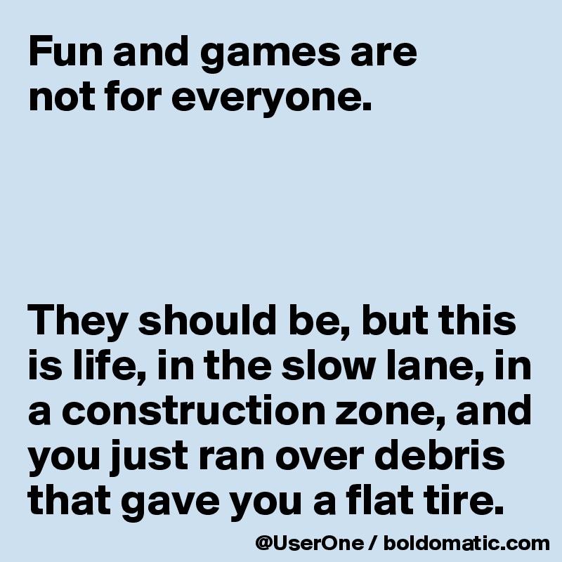 Fun and games are
not for everyone.




They should be, but this is life, in the slow lane, in a construction zone, and you just ran over debris that gave you a flat tire.