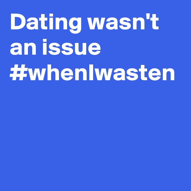Dating wasn't an issue #whenIwasten
