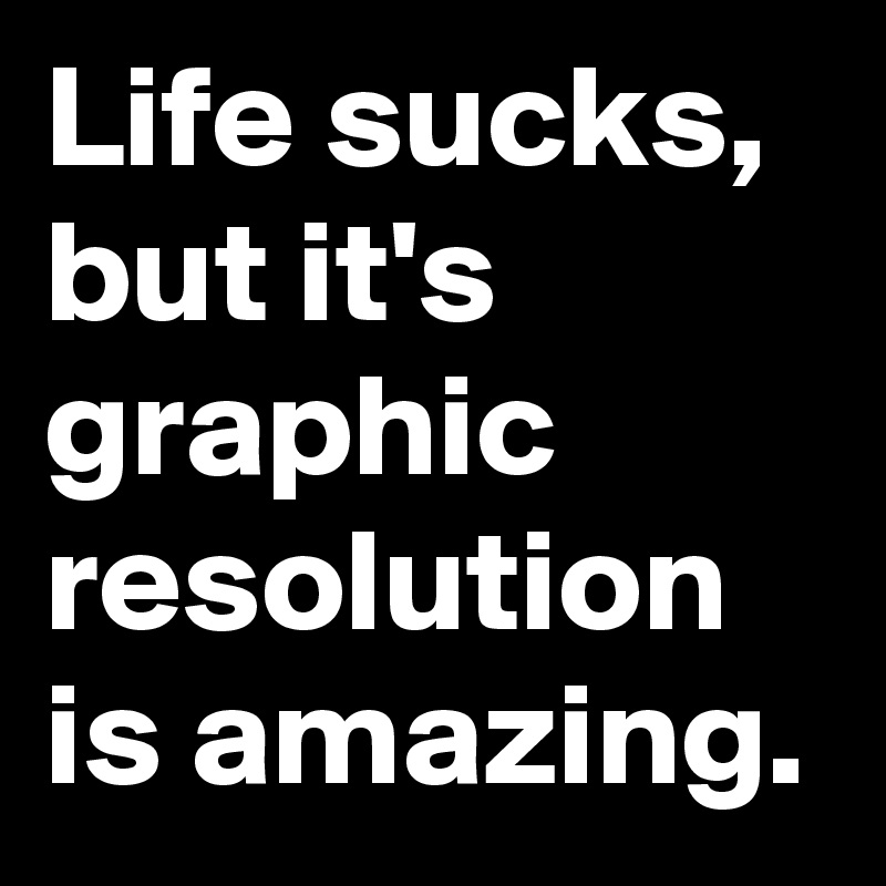 Life sucks, but it's graphic resolution is amazing.