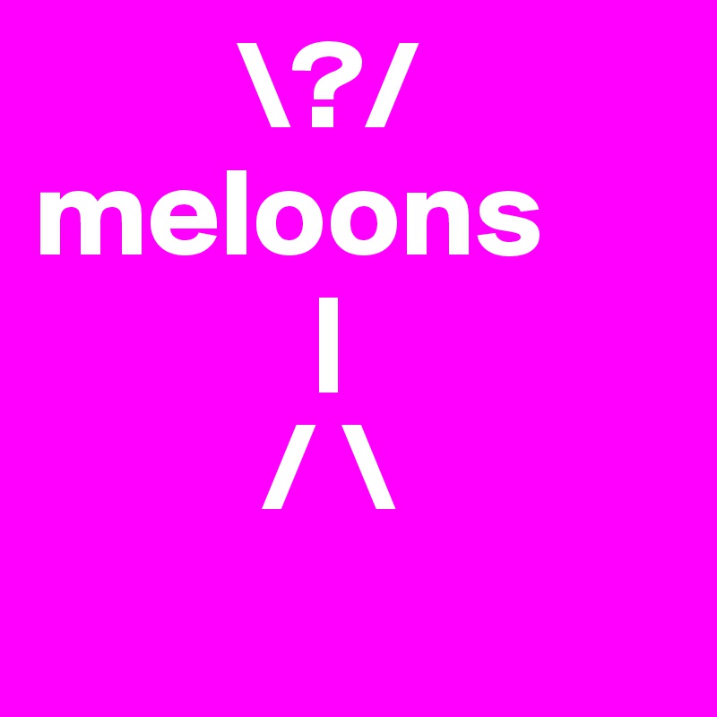         \?/
meloons
           |
         / \
