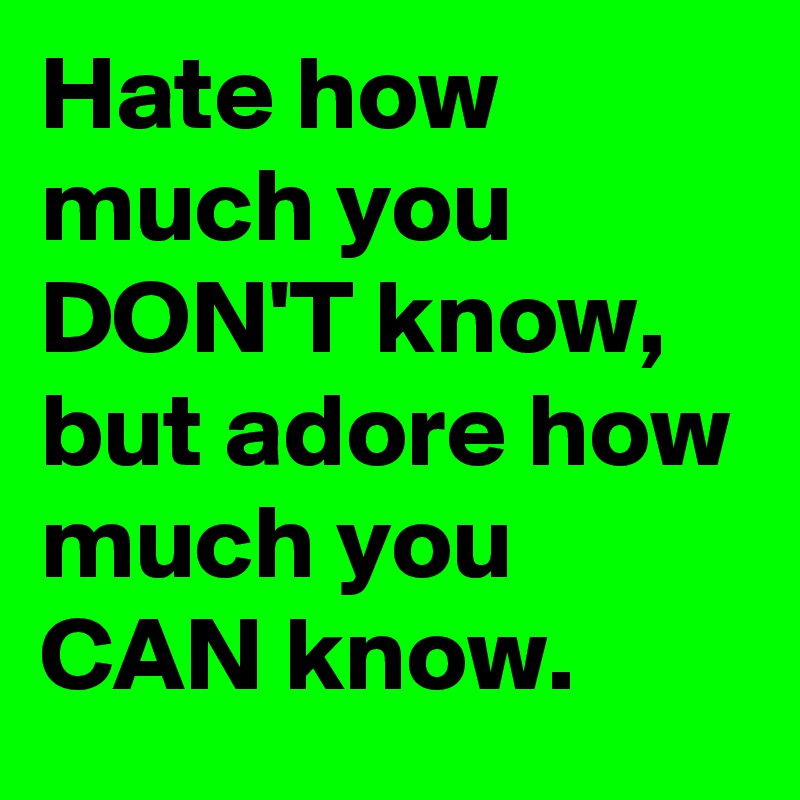 Hate how much you DON'T know, but adore how much you CAN know.