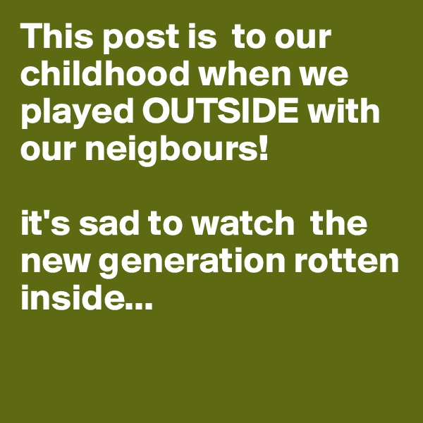 This post is  to our childhood when we played OUTSIDE with our neigbours!

it's sad to watch  the new generation rotten inside...

